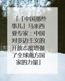 「中国那些事儿」马来西亚专家：中国对多边主义的开放态度增强了全球南方国家的力量
