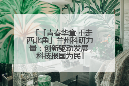 「青春华章·重走西北角」兰州科研力量：创新驱动发展 科技报国为民