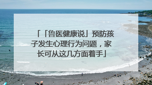 「鲁医健康说」预防孩子发生心理行为问题，家长可从这几方面着手