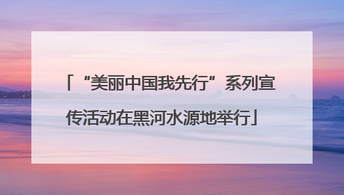 “美丽中国我先行”系列宣传活动在黑河水源地举行