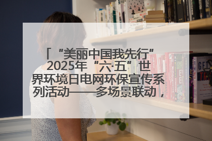 “美丽中国我先行” 2025年“六·五”世界环境日电网环保宣传系列活动——多场景联动，共筑生态发展新图景