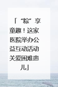 “粽”享童趣！这家医院举办公益互动活动关爱困难患儿
