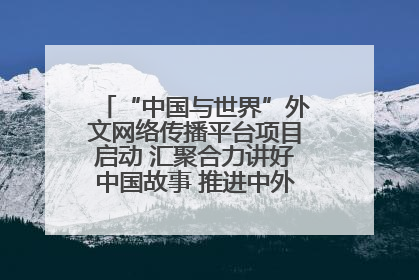 “中国与世界”外文网络传播平台项目启动 汇聚合力讲好中国故事 推进中外文明交流互鉴