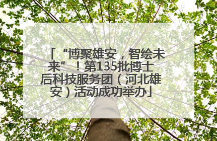 “博聚雄安，智绘未来”！第135批博士后科技服务团（河北雄安）活动成功举办