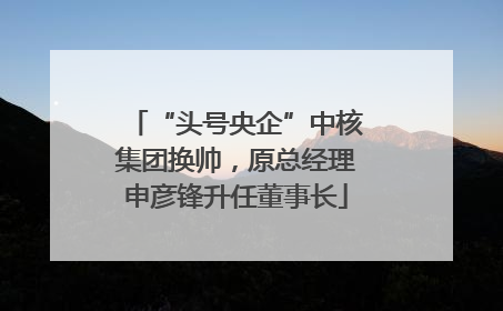 “头号央企”中核集团换帅，原总经理申彦锋升任董事长