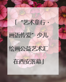 “艺术童行・画语传爱”少儿绘画公益艺术汇在西安落幕