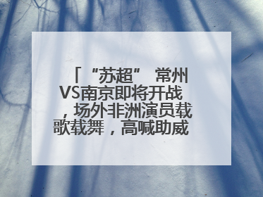 “苏超” 常州VS南京即将开战，场外非洲演员载歌载舞，高喊助威：今晚吃鸭