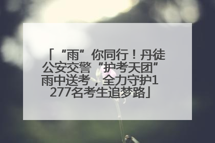 “雨”你同行！丹徒公安交警“护考天团”雨中送考，全力守护1277名考生追梦路