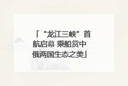 “龙江三峡”首航启幕 乘船赏中俄两国生态之美