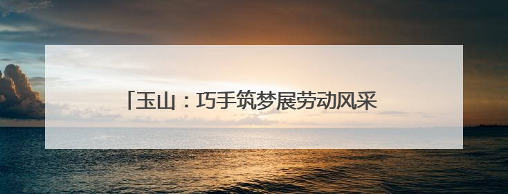 玉山：巧手筑梦展劳动风采 科创赋能谱成长新篇（图）