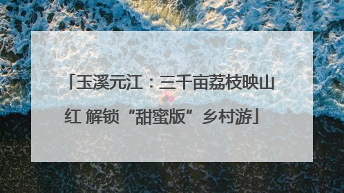 玉溪元江：三千亩荔枝映山红 解锁“甜蜜版”乡村游