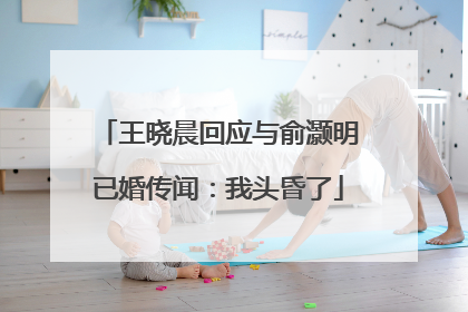 王晓晨回应与俞灏明已婚传闻：我头昏了