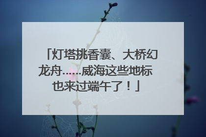 灯塔挑香囊、大桥幻龙舟……威海这些地标也来过端午了！