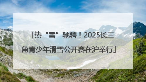热“雪”驰骋！2025长三角青少年滑雪公开赛在沪举行