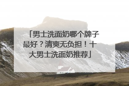 男士洗面奶哪个牌子最好？清爽无负担！十大男士洗面奶推荐