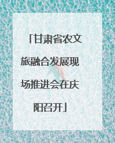 甘肃省农文旅融合发展现场推进会在庆阳召开