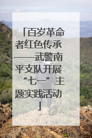 百岁革命者红色传承——武警南平支队开展“七一”主题实践活动