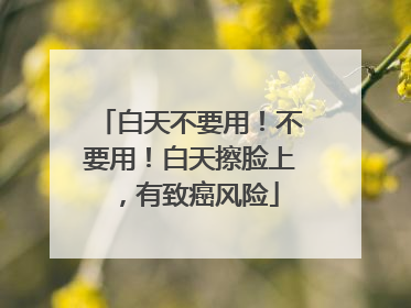 白天不要用！不要用！白天擦脸上，有致癌风险