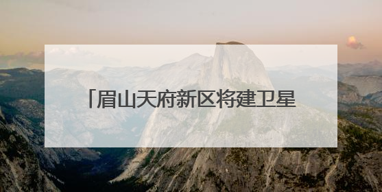 眉山天府新区将建卫星地面站，形成“研发-运营-应用”闭环生态