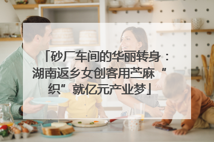砂厂车间的华丽转身：湖南返乡女创客用苎麻“织”就亿元产业梦