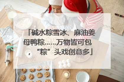 碱水粽雪冰、麻油姜母鸭粽……万物皆可包，“粽”头戏创意多