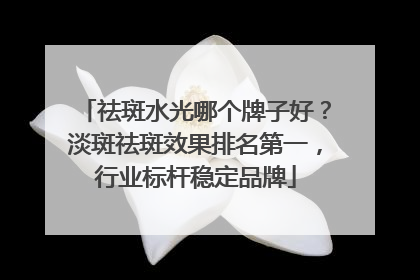 祛斑水光哪个牌子好？淡斑祛斑效果排名第一，行业标杆稳定品牌