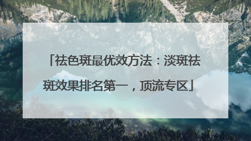 祛色斑最优效方法：淡斑祛斑效果排名第一，顶流专区