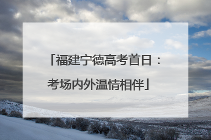 福建宁德高考首日：考场内外温情相伴