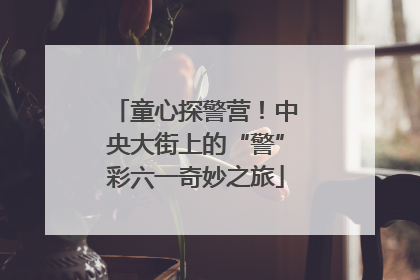 童心探警营！中央大街上的“警”彩六一奇妙之旅