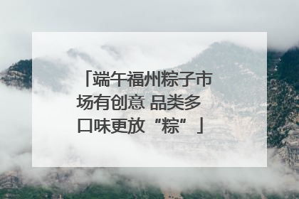 端午福州粽子市场有创意 品类多口味更放“粽”