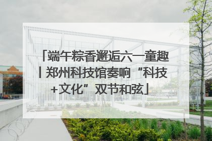 端午粽香邂逅六一童趣丨郑州科技馆奏响“科技+文化”双节和弦