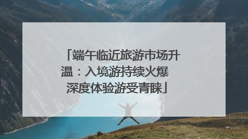 端午临近旅游市场升温：入境游持续火爆 深度体验游受青睐