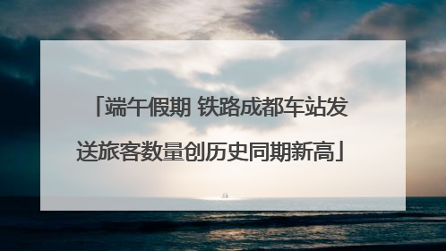 端午假期 铁路成都车站发送旅客数量创历史同期新高