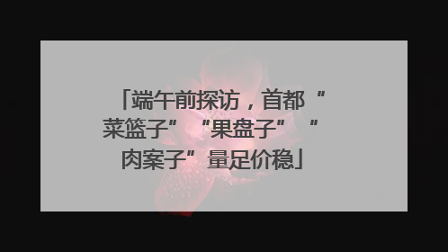 端午前探访，首都“菜篮子”“果盘子”“肉案子”量足价稳