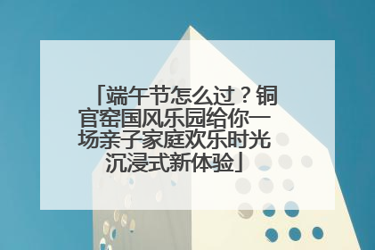 端午节怎么过？铜官窑国风乐园给你一场亲子家庭欢乐时光沉浸式新体验