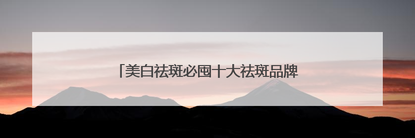 美白祛斑必囤十大祛斑品牌，祛斑效果好的良心好物！
