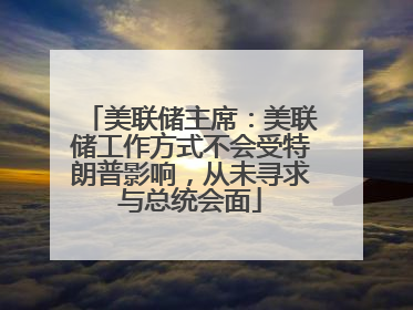 美联储主席：美联储工作方式不会受特朗普影响，从未寻求与总统会面