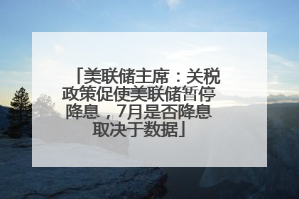 美联储主席：关税政策促使美联储暂停降息，7月是否降息取决于数据