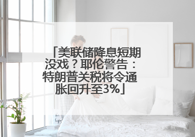 美联储降息短期没戏？耶伦警告：特朗普关税将令通胀回升至3%