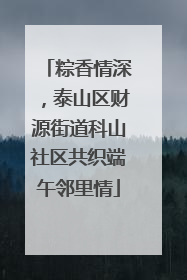 粽香情深，泰山区财源街道科山社区共织端午邻里情