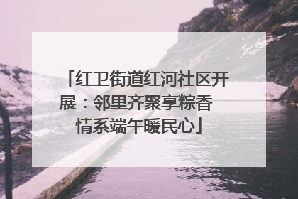 红卫街道红河社区开展：邻里齐聚享粽香 情系端午暖民心