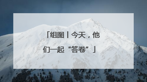 组图丨今天，他们一起“答卷”