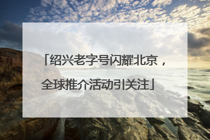 绍兴老字号闪耀北京，全球推介活动引关注