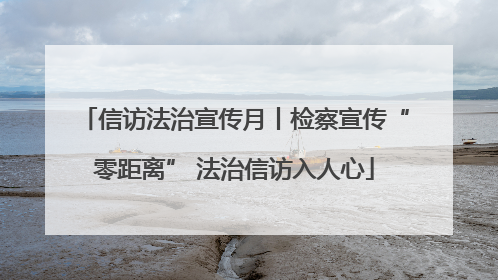 信访法治宣传月丨检察宣传“零距离” 法治信访入人心