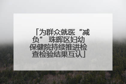 为群众就医“减负” 珠晖区妇幼保健院持续推进检查检验结果互认