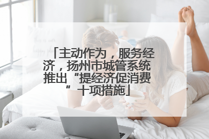 主动作为，服务经济，扬州市城管系统推出“提经济促消费”十项措施