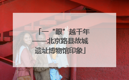 一“眼”越千年——北京路县故城遗址博物馆印象