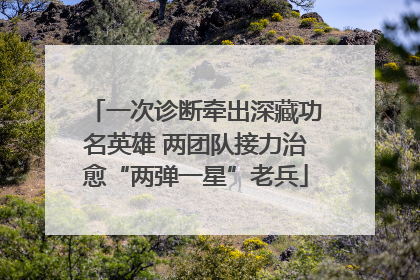 一次诊断牵出深藏功名英雄 两团队接力治愈“两弹一星”老兵