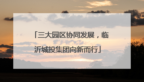 三大园区协同发展，临沂城投集团向新而行