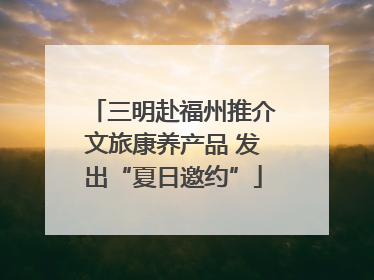 三明赴福州推介文旅康养产品 发出“夏日邀约”
